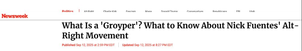 Headline from Newsweek


‘What Is a ‘Groyper'? What to Know About Nick Fuentes’ Alt Right Movement

Published Sep 12, 2025 at 2:59 PM EDT
Updated Sep 12, 2025 at 8:27 PM EDT