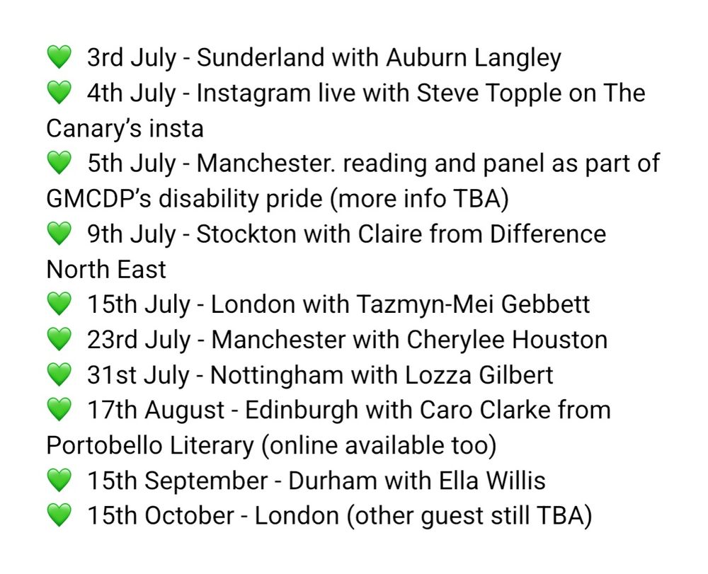 With green hearts as bullet points 

3rd July - Sunderland with Auburn Langley 4th July - Instagram live with Steve Topple on The Canary’s insta
5th July - Manchester. reading and panel as part of GMCDP’s disability pride (more info TBA)
 9th July - Stockton with Claire from Difference North East
15th July - London with Tazmyn-Mei Gebbett
23rd July - Manchester with Cherylee Houston
 31st July - Nottingham with Lozza Gilbert 17th August - Edinburgh with Caro Clarke from Portobello Literary (online available too) 
15th September - Durham with Ella Willis
15th October - London (other guest still TBA)
