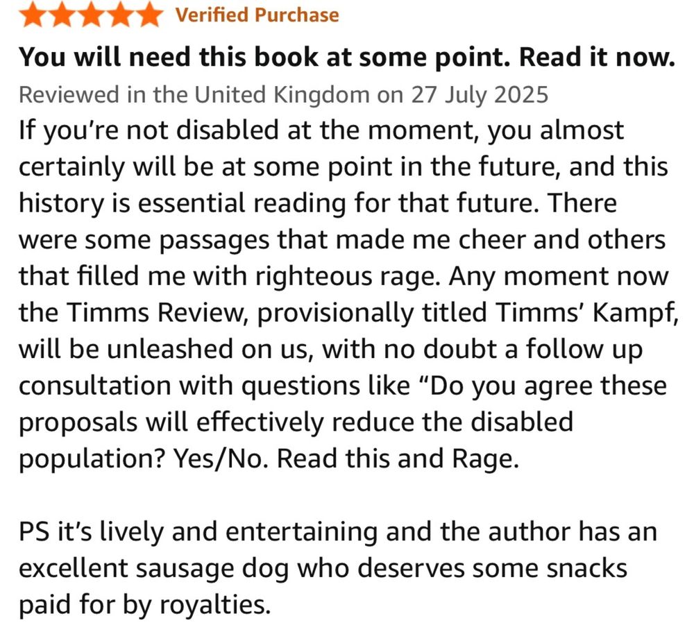 A 5 star review which reads You will need this book at some point. Read it now.
Reviewed in the United Kingdom on 27 July 2025
If you're not disabled at the moment, you almost certainly will be at some point in the future, and this history is essential reading for that future. There were some passages that made me cheer and others that filled me with righteous rage. Any moment now the Timms Review, provisionally titled Timms' Kampf, will be unleashed on us, with no doubt a follow up consultation with questions like "Do you agree these proposals will effectively reduce the disabled population? Yes/No. Read this and Rage.
PS it's lively and entertaining and the author has an excellent sausage dog who deserves some snacks paid for by royalties.