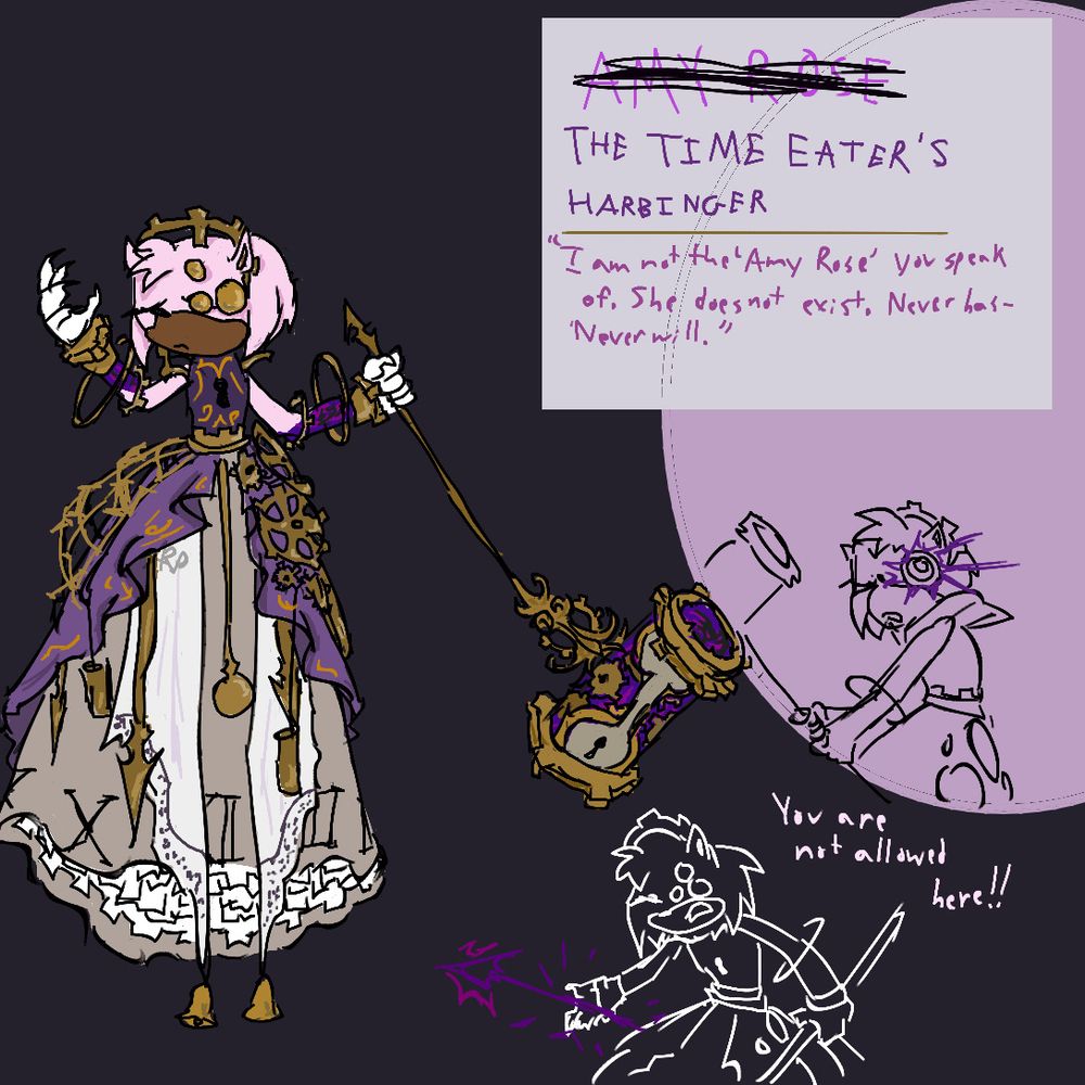 A reference image of the Time Eater’s Harbinger, with the name written on the reference below the name Amy Rose which is crossed out. Below are sketches of her with a portal-like eye and one of her yelling “you are not allowed here” while summoning a weapon resembling the hand of a clock. Text reads “I am not the ‘Amy Rose’ you speak of. She does not exist. Never has- Never will.”
The design is Amy herself, with a long gold, white and purple dress lined with gears, frames, clock hands and a pendulum. Her eyes are closed, one replaced with three gold plates. She holds a hammer of a similar design. 