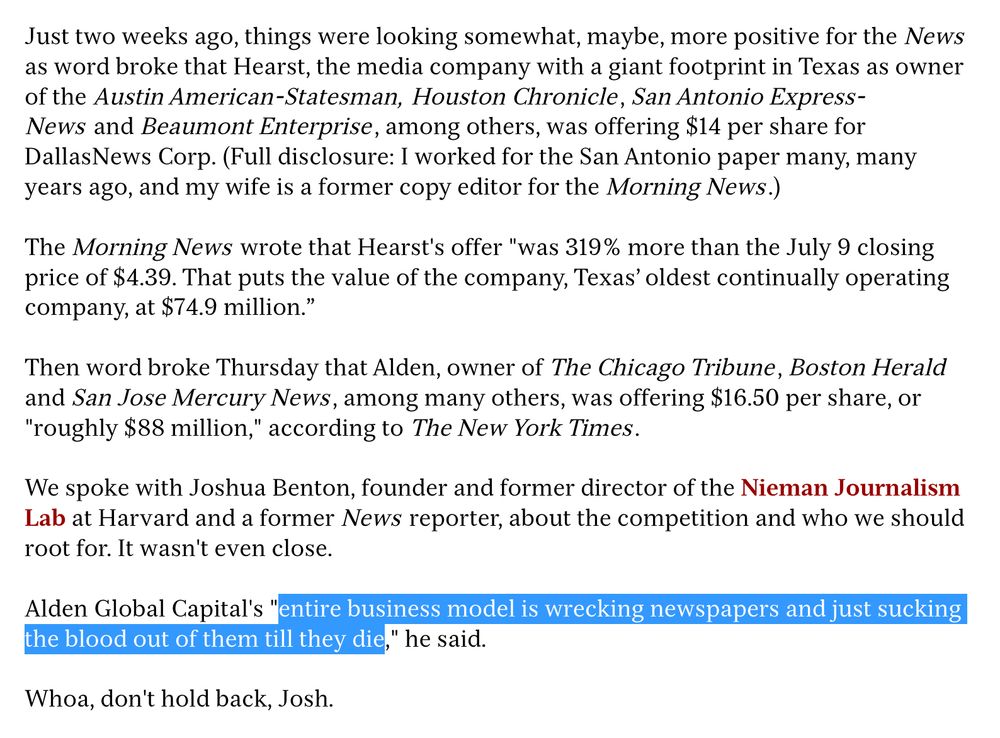 Just two weeks ago, things were looking somewhat, maybe, more positive for the News as word broke that Hearst, the media company with a giant footprint in Texas as owner of the Austin American-Statesman, Houston Chronicle, San Antonio ExpressNews and Beaumont Enterprise, among others, was offering $14 per share for Dallas News Corp. (Full disclosure: I worked for the San Antonio paper many, many years ago, and my wife is a former copy editor for the Morning News.)
The Morning News wrote that Hearst's offer "was 319% more than the July 9 closing price of $4.39. That puts the value of the company, Texas' oldest continually operating company, at $74.9 million."
Then word broke Thursday that Alden, owner of The Chicago Tribune, Boston Herald and San Jose Mercury News, among many others, was offering $16.50 per share, or "roughly $88 million," according to The New York Times.
We spoke with Joshua Benton, founder and former director of the Nieman Journalism Lab at Harvard and a former News reporter, about the competition and who we should root for. It wasn't even close.
Alden Global Capital's "entire business model is wrecking newspapers and just sucking the blood out of them till they die," he said.
Whoa, don't hold back, Josh.