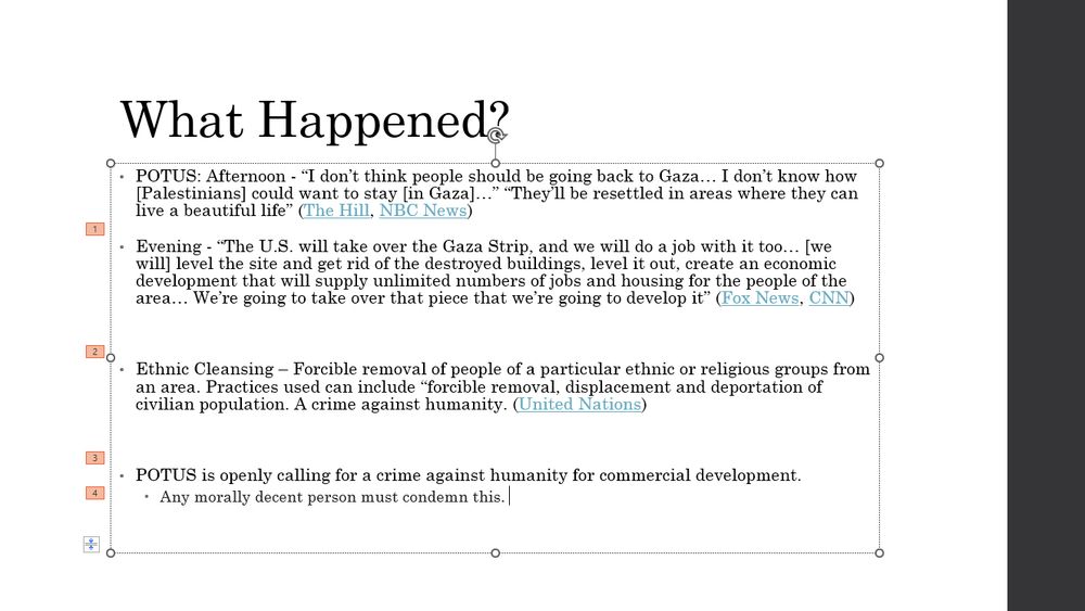 A powerpoint slide with the title "What Happened?". Quotes Donald Trump's recent statements calling for the relocation of Palestinians from Gaza, his statements that the U.S. will take over the area and develop it. Provides a description from the U.N. of ethnic cleansing, then concludes that POTUS is calling for a crime against humanity. 