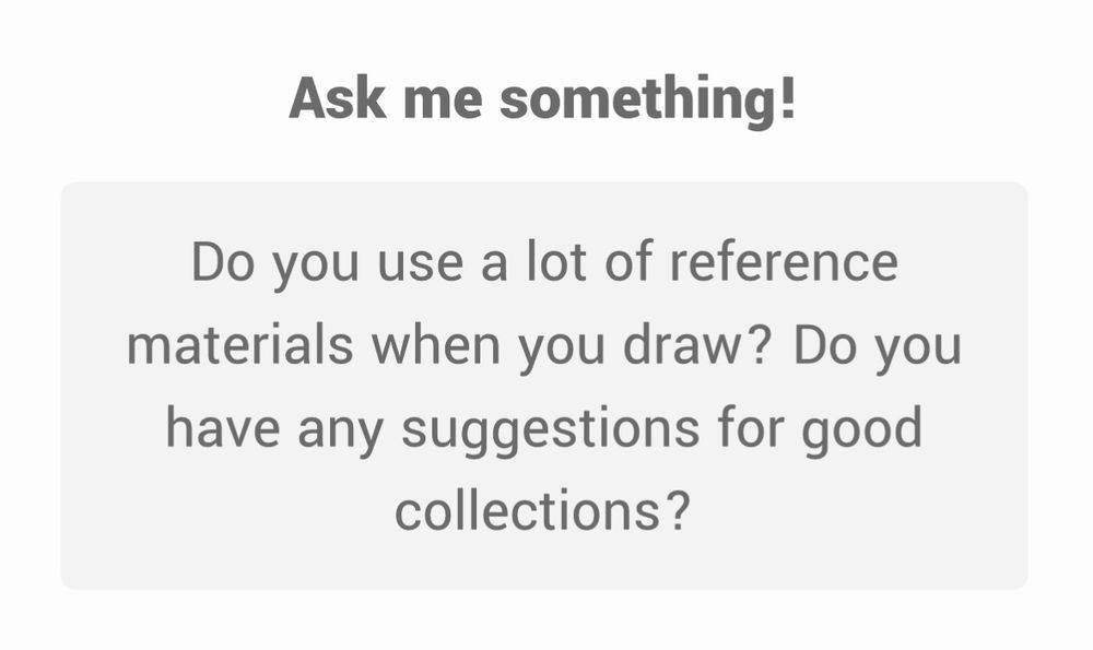 Ask me something!
Do you use a lot of reference materials when you draw? Do you have any suggestions for good collections?