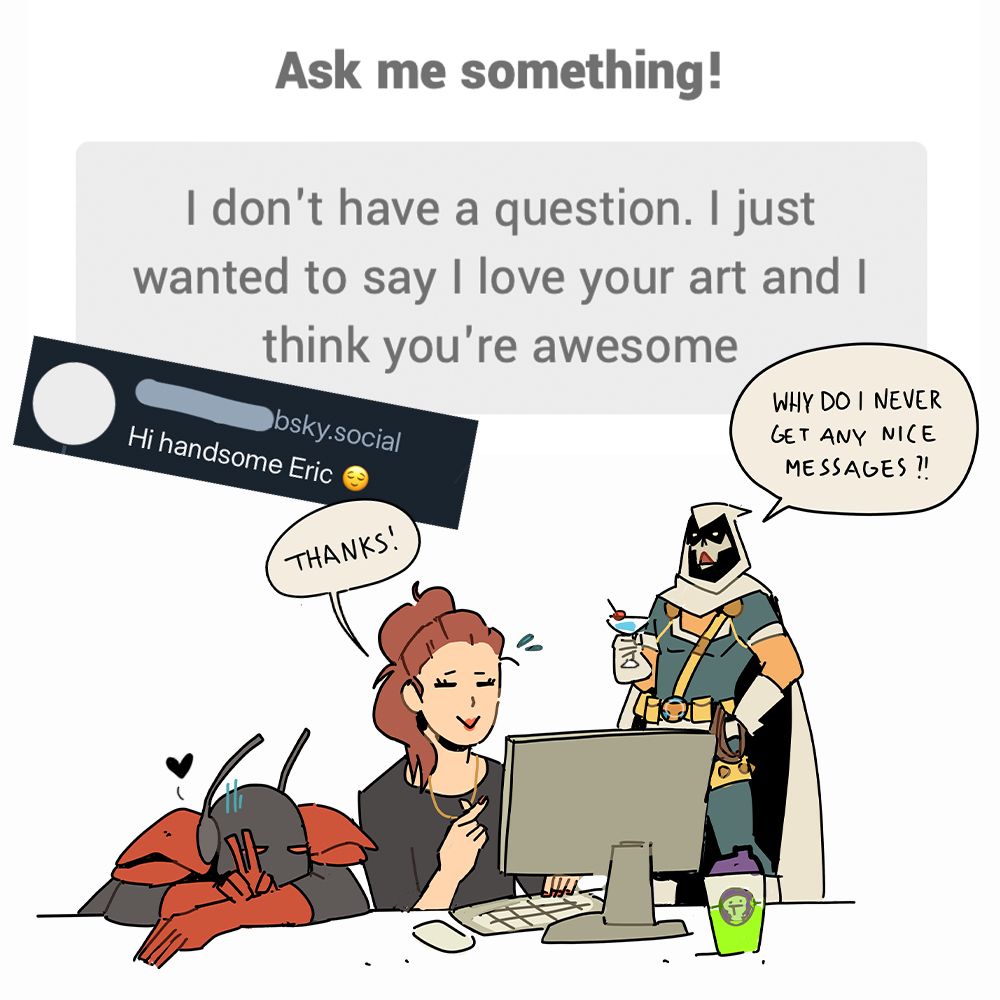 Ask me something!
I don't have a question. I just wanted to say I love your art and I think you're awesome

Plus a bluesky comment saying: Hi handsome Eric

Followed by a doodle of Ant and me at the desk, saying thank you and avoiding looking at Tasky in the back, who is wondering why he does never get any nice messages. 