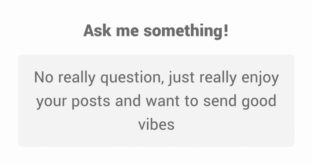 Ask me something!
No really question, just really enjoy your posts and want to send good vibes