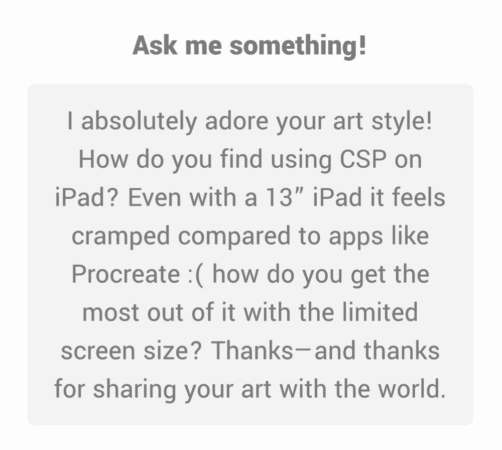 Ask me something!
I absolutely adore your art style!
How do you find using CSP on iPad? Even with a 13" iPad it feels cramped compared to apps like Procreate : ( how do you get the most out of it with the limited screen size? Thanks-and thanks for sharing your art with the world.