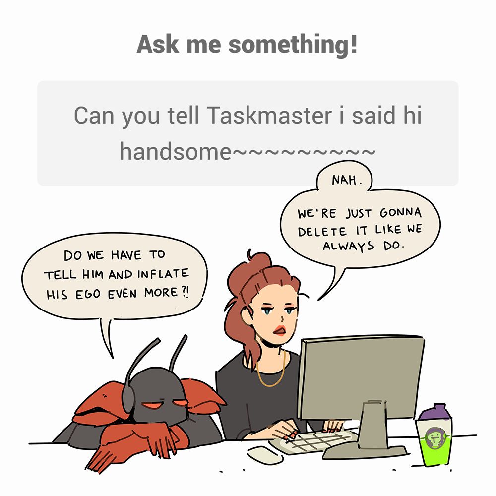 Ask me something!
Can you tell Taskmaster i said hi handsome~

Followed by a doodle of Black And and I on the computer.

Ant: Do we have to tell him and inflate his ego even more?

Me: Nah. We're just gonna delete it like we always do.