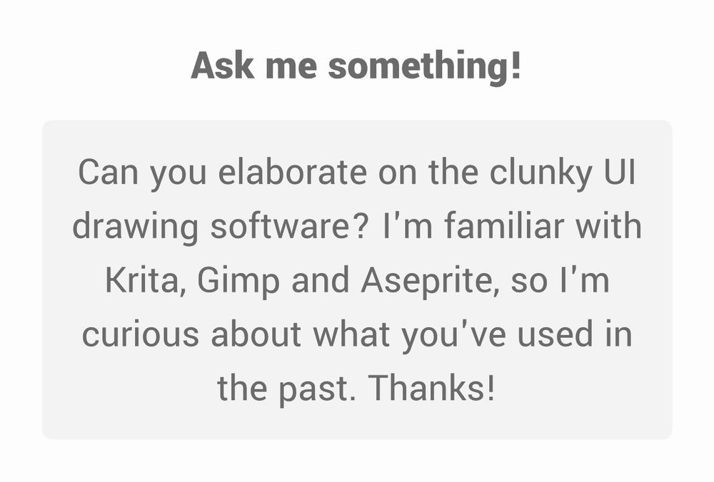 Ask me something!
Can you elaborate on the clunky Ul drawing software? I'm familiar with Krita, Gimp and Aseprite, so I'm curious about what you've used in the past. Thanks!