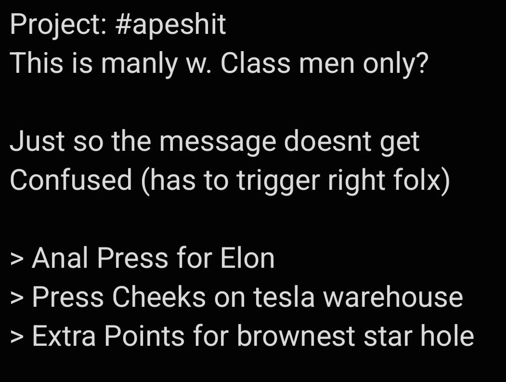 Project: #apeshit
This is manly w. Class men only?

Just so the message doesnt get Confused (has to trigger right folx)

> Anal Press for Elon
> Press Cheeks on tesla warehouse
> Extra Points for brownest star hole