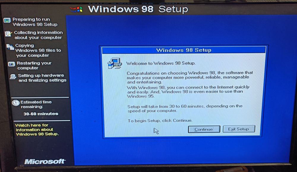 A photo of windows 98 setup/installation screen.

The dialog box says:
Welcome to Windows 98 Setup
Congratulations on choosing windows 98, the software that makes your computer more powerful, reliable, manageable and entertaining.
With windows 98 you can connect to the internet quickly and easily. And, Windows 98 is easier to use than Windows 95.

Setup will take from 30 to 60 minutes, depending on the speed of your computer.

To begin setup click continue
