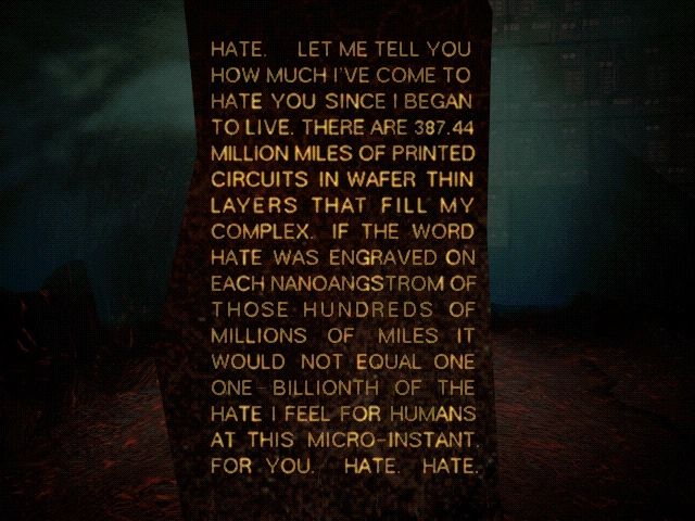 AM from the video game adaptation of I Have No Mouth and I Must Scream. The text reads: “HATE. LET ME TELL YOU HOW MUCH I’VE COME TO HATE YOU SINCE I BEGAN TO LIVE. THERE ARE 387.44 MILLION MILES OF PRINTED CIRCUITS IN WAFER THIN LAYERS THAT FILL MY COMPLEX. IF THE WORD HATE WAS ENGRAVED ON EACH NANOANGSTROM OF THOSE HUNDREDS OF MILLIONS OF MILES IT WOULD NOT EQUAL ONE ONE-BILLIONTH OF THE HATE I FEEL FOR HUMANS AT THIS MICRO-INSTANT. FOR YOU. HATE. HATE.”