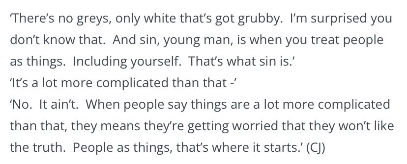 ‘There’s no greys, only white that’s got grubby. I’m surprised you don’t know that. And sin, young man, is when you treat people as things. Including yourself. That’s what sin is.’
‘It’s a lot more complicated than that-‘
‘No. It ain’t. When people say things are a lot more complicated than that? They means they’re getting worried that they won’t like the truth. People as things, that’s where it starts.’ 