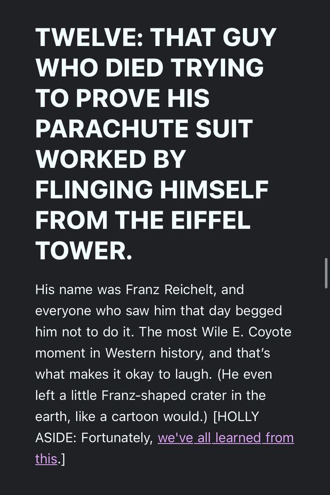 TWELVE: THAT GUY WHO DIED TRYING TO PROVE HIS
PARACHUTE SUIT
WORKED BY FLINGING HIMSELF FROM THE EIFFEL TOWER.
His name was Franz Reichelt, and everyone who saw him that day begged him not to do it. The most Wile E. Coyote moment in Western history, and that's what makes it okay to laugh. (He even left a little Franz-shaped crater in the earth, like a cartoon would.) [HOLLY ASIDE: Fortunately, we've all learned from this.]