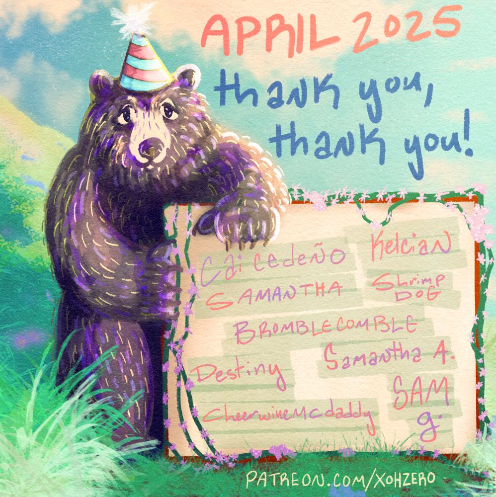 an illustration of a kind-natured black bear standing on two legs outside. the sun is shining bright and high in the blue sky. there are a few fluffy clouds dotting the sky. the bear is standing on the lush ground, there is a hill going off of the left side of the illustration. 
the bear is wearing a blue and red striped party hat with a fuzzy white pom pom on top. the bear has a gentle expression on his face, two canine fangs peeking out slightly from his smile, and two silver nose rings. 
the words next to the black bear read “april 2025 thank you, thank you!”. the bear is holding a sign that reads the names of the patrons as follows “cai cedeño, kelcian, samantha, shrimp dog, bromblecomble, samantha a., cheerwinemcdaddy, destiny, sam g.” 

the text at the very bottom is the link to the artist’s patreon “patreon.com/xohzero” 