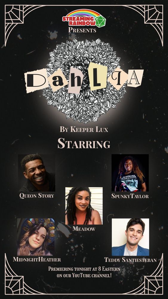 A promo for an upcoming Streaming Rainbow production, called Dahlia.  The cast members are shown and listed:  Queon Story, Meadow, SpunkyTaylor, MidnightHeather, and Teddy Santiesteban.  Premiering tonight (8/5) at 8 Eastern on our Youtube Channel.