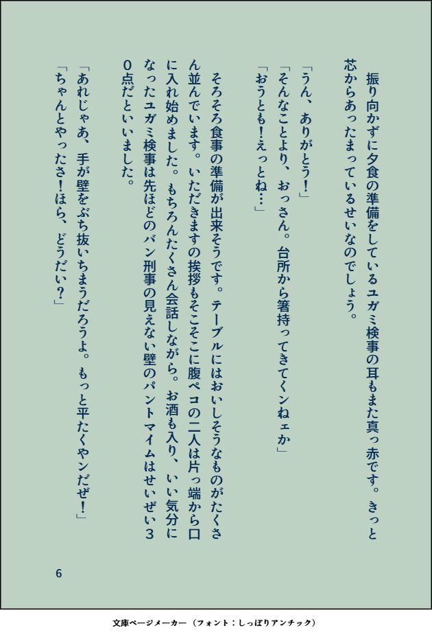 　振り向かずに夕食の準備をしているユガミ検事の耳もまた真っ赤です。きっと芯からあったまっているせいなのでしょう。

「うん、ありがとう！」
「そんなことより、おっさん。台所から箸持ってきてくンねェか」
「おうとも！えっとね…」
　
　そろそろ食事の準備が出来そうです。テーブルにはおいしそうなものがたくさん並んでいます。いただきますの挨拶もそこそこに腹ペコの二人は片っ端から口に入れ始めました。もちろんたくさん会話しながら。お酒も入り、いい気分になったユガミ検事は先ほどのバン刑事の見えない壁のパントマイムはせいぜい３０点だといいました。

「あれじゃあ、手が壁をぶち抜いちまうだろうよ。もっと平たくやンだぜ！」
「ちゃんとやったさ！ほら、どうだい？」
