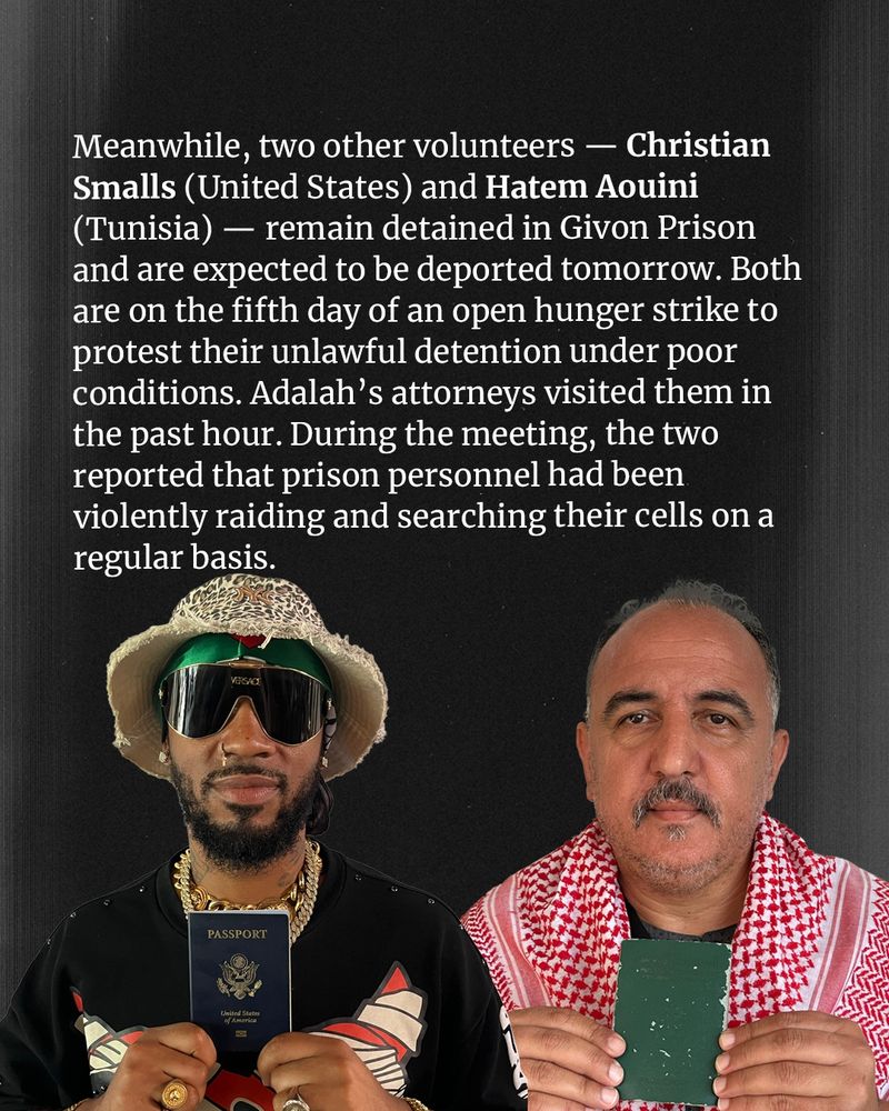 Photo of Chris and Hatem with text that reads: Meanwhile, tow other volunteers -- Christian Smalls (United States) and Hatem Aouini (Tunisia) -- remain detained in Givon Prison and are expected to be deported tomorrow. Both are on the firth day of an open hunger strike to protest their unlawful detention under poor conditions. Adalah's attorneys visited them in the past hour. During the meeting, the two reported that prison personnel had been violently raiding and searching their cells on a regular basis. 