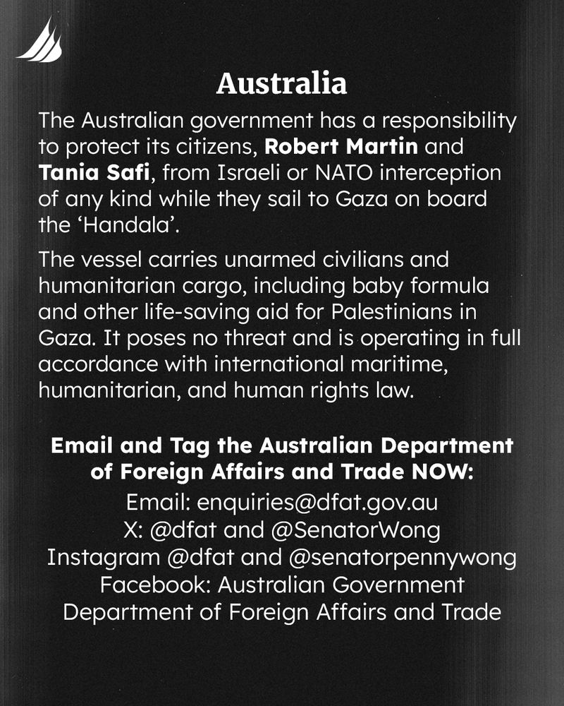 The Australian government has a responsibility to protect its citizens, Robert Martin and Tania Safi, from Israeli or NATO interception of any kind while they sail to Gaza on board the ‘Handala’. The vessel carries unarmed civilians and humanitarian cargo, including baby formula and other life-saving aid for Palestinians in Gaza. It poses no threat and is operating in full accordance with international maritime, humanitarian, and human rights law. Email and Tag the Australian Department of Foreign Affairs and Trade NOW: Email: nquiries@dfat.gov.au X: @dfat and @SenatorWong Instagram @dfat and @senatorpennywong Facebook: Australian Government Department of Foreign Affairs and Trade