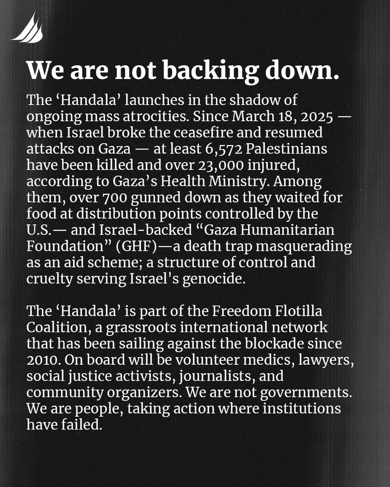 We are not backing down. 

The 'Handala' launches in the shadow of ongoing mass atrocities. Since March 18, 2025 - when Israel broke the ceasefire and resumed attacks on Gaza - at least 6,572 Palestinians have been killed and over 23,000 injured, according to Gaza's Health Ministry. Among them, over 700 gunned down as they waited for food at distribution points controlled by the U.S. - and Israel-backed "Gaza Humanitarian Foundation" (GHF) - a death trap masquerading as an aid scheme; a structure of control and cruelty serving Israel's genocide.

The 'Handala' is part of the Freedom Flotilla Coalition, a grassroots international network that has been sailing against the blockade since 2010. On board will be volunteer medics, lawyers, social justice activists, journalists, and community organizers. We are not governments. We are people, taking action where institutions have failed. 