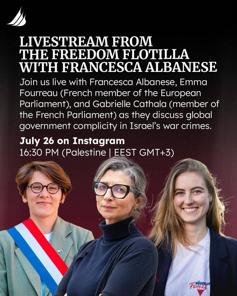 Livestream from the Freedom Flotilla with Francesca Albanese. Join us live with Francesca Albanese, Emma Fourreau (French Member of the European Parliament), and Gabrielle Cathala (member of the French Parliament) as they discuss global government complicity in Israel's war crimes. July 26 on Instagram
1630 PM Palestine | EEST GMT +3)