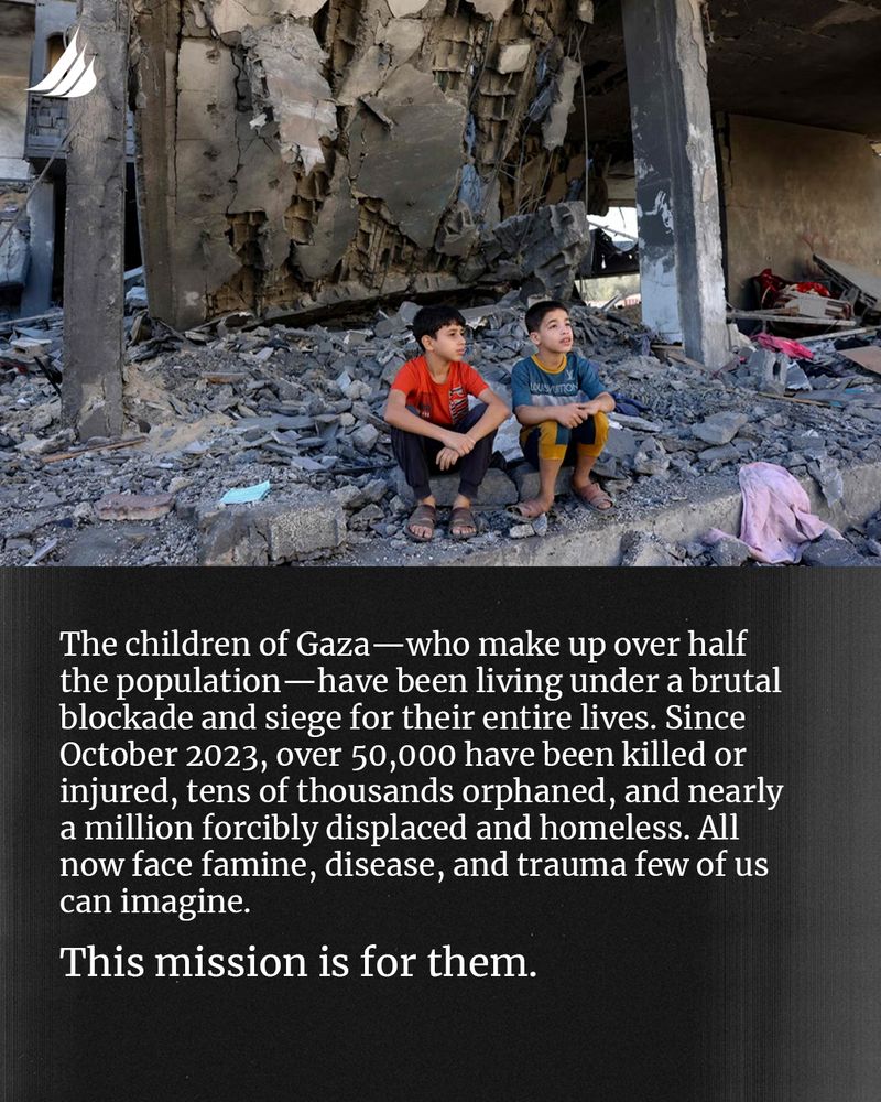 The children of Gaza—who make up over half the population—have been living under a brutal blockade and siege for their entire lives. Since October 2023, over 50,000 have been killed or injured, tens of thousands orphaned, and nearly a million forcibly displaced and homeless. All now face famine, disease, and trauma few of us can imagine.

This mission is for them. 