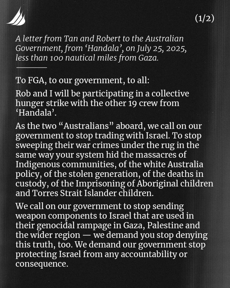 A letter from Tan and Robert to the Australian Government, from ‘Handala’, on July 25, 2025, less than 100 nautical miles from Gaza.
—————
To FGA, to our government, to all:
Rob and I will be participating in a collective hunger strike with the other 19 crew from ‘Handala’.
As the two “Australians” aboard, we call on our government to stop trading with Israel. To stop sweeping their war crimes under the rug in the same way your system hid the massacres of Indigenous communities, of the white Australia policy, of the stolen generation, of the deaths in custody, of the Imprisoning of Aboriginal children and Torres Strait Islander children.
We call on our government to stop sending weapon components to Israel that are used in their genocidal rampage in Gaza, Palestine and the wider region — we demand you stop denying this truth, too. We demand our government stop protecting Israel from any accountability or consequence.