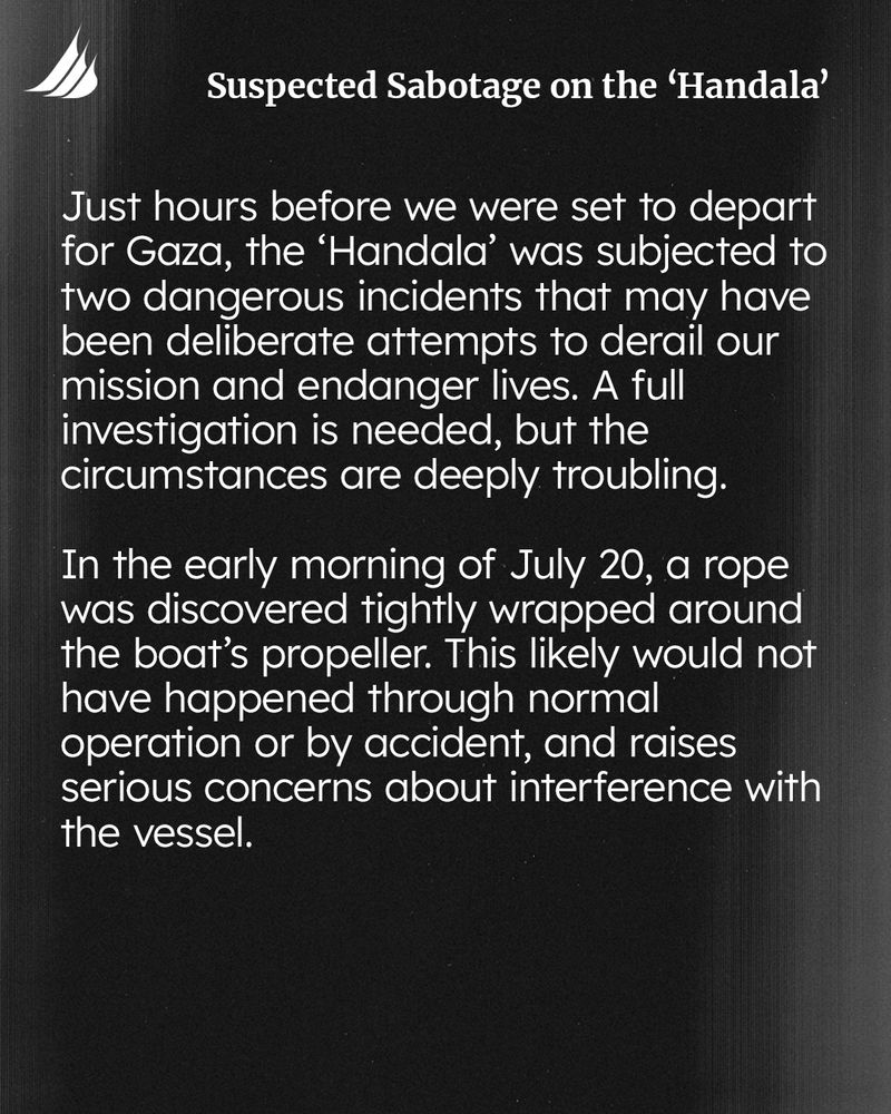 Just hours before we were set to depart for Gaza, the 'Handala' was subjected to two dangerous incidents that may have been deliberate attempts to derail our mission and endanger lives. A full investigation is needed, but the circumstances are deeply troubling.
In the early morning of July 20, a rope was discovered tightly wrapped around the boat's propeller. This likely would not have happened through normal operation or by accident, and raises serious concerns about interference with the vessel.