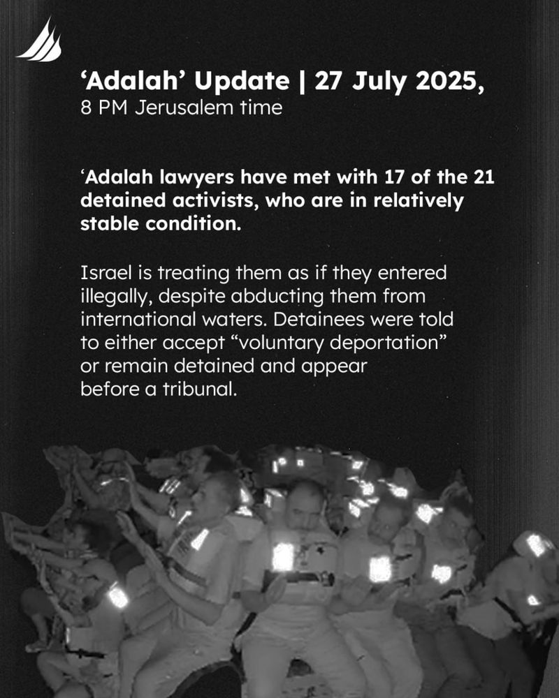 [picture] Participants seated aboard 'Handala' with life jackets on and hands raised as they were attacked.
[Text] 
Adalah Update | 27 July 2025, 8 PM Jerusalem time
Adalah lawyers have met with 17 of the 21 detained activists, who are in relatively stable condition. Israel is treating them as if they entered illegally, despite abducting them from international waters. Detainees were told to either accept “voluntary deportation” or remain detained and appear before a tribunal.
