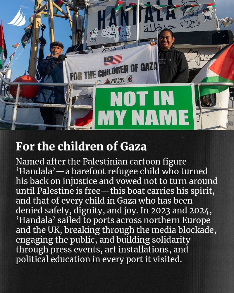 For the children of Gaza. Named after the Palestinian cartoon figure 'Handala' - a barefoot refugee child who turned his back on injustice and vowed not to turn around until Palestine is free - this boat carries his spirit, and that of every child in Gaza who has been denied safety, dignity, and joy. In 2023 and 2024, 'Handala' sailed to ports across northern Europe and the UK, breaking through the media blockade, engaging the public, and building solidarity through press events, art installations, and political education in every port it visited.