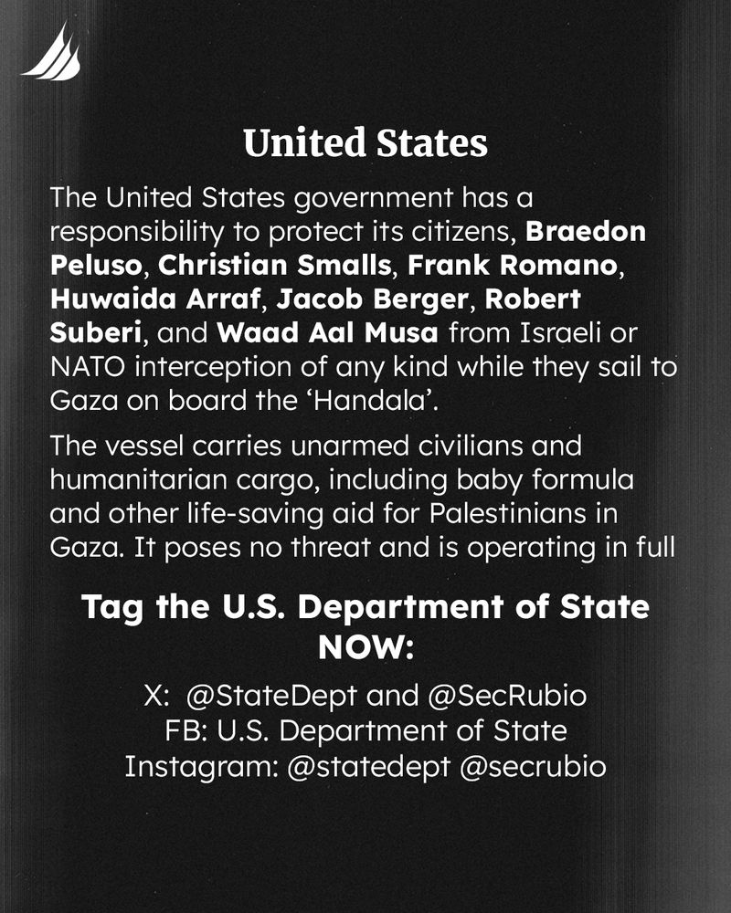 The United States government has a responsibility to protect its citizens, Braedon Peluso, Christian Smalls, Frank Romano, Huwaida Arraf, Jacob Berger, Robert Suberi, and Waad Aal Musa from Israeli or NATO interception of any kind while they sail to Gaza on board the ‘Handala’. 
The vessel carries unarmed civilians and humanitarian cargo, including baby formula and other life-saving aid for Palestinians in Gaza. It poses no threat and is operating in full accordance with international maritime, humanitarian, and human rights law. 
Tag the U.S. Department of State NOW: 
X: @StateDept and @SecRubio 
FB: U.S. Department of State
Instagram: @statedept @secrubio
