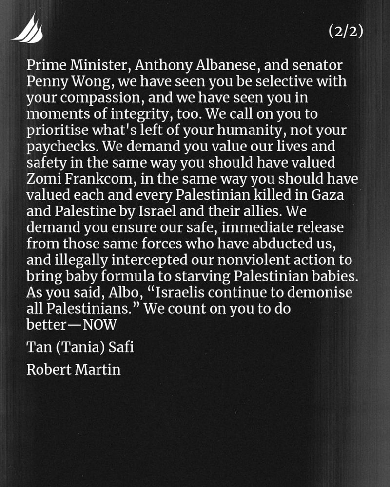 Prime Minister, Anthony Albanese, and senator Penny Wong, we have seen you be selective with your compassion, and we have seen you in moments of integrity, too. We call on you to prioritise what's left of your humanity, not your paychecks. We demand you value our lives and safety in the same way you should have valued Zomi Frankcom, in the same way you should have valued each and every Palestinian killed in Gaza and Palestine by Israel and their allies. We demand you ensure our safe, immediate release from those same forces who have abducted us, and illegally intercepted our nonviolent action to bring baby formula to starving Palestinian babies. As you said, Albo, “Israelis continue to demonise all Palestinians.” We count on you to do better—NOW 

Tan (Tania) Safi 
Robert Martin