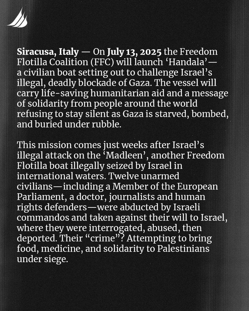 Siracusa, Italy - On July 13, 2025, the Freedom Flotilla Coalition (FFC) will launch 'Handala' - a civilian boat setting out to challenge Israel's illegal, deadly blockade of Gaza. The vessel will carry life-saving humanitarian aid and a message of solidarity from people around the world refusing to stay silent as Gaza is starved, bombed, and buried under rubble. 

This mission comes just weeks after Israel's illegal attack on the 'Madleen', another Freedom Flotilla boat illegally seized by Israel in international waters. Twelve unarmed civilians - including a Member of the European Parliament, a doctor, journalists, and human rights defenders - were abducted by Israeli commandos and taken against their will to Israel, where they were interrogated, abused, then deported. Their "crime"? Attempting to bring food, medicine, and solidarity to Palestinians under siege.