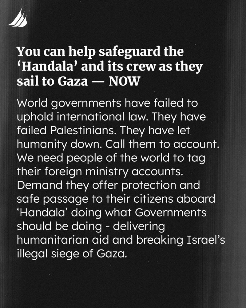 You can help safeguard the 'Handala' and its crew as they sail to Gaza - NOW. World governments have failed to uphold international law. They have failed Palestinians. They have let humanity down. Call them to account. We need people of the world to tag their foreign ministry accounts. Demand they offer protection and safe passage to their citizens aboard 'Handala' doing what Governments should be doing - delivering humanitarian aid and breaking Israel's illegal siege of Gaza.