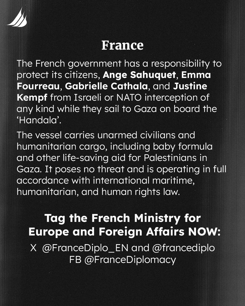 The French government has a responsibility to protect its citizens, Ange Sahuquet, Emma Fourreau, Gabrielle Cathala, and Justine Kempf from Israeli or NATO interception of any kind while they sail to Gaza on board the ‘Handala’. 
The vessel carries unarmed civilians and humanitarian cargo, including baby formula and other life-saving aid for Palestinians in Gaza. It poses no threat and is operating in full accordance with international maritime, humanitarian, and human rights law. 
Tag the French Ministry for Europe and Foreign Affairs NOW: 
X @FranceDiplo_EN and @francediplo 
FB @FranceDiplomacy 