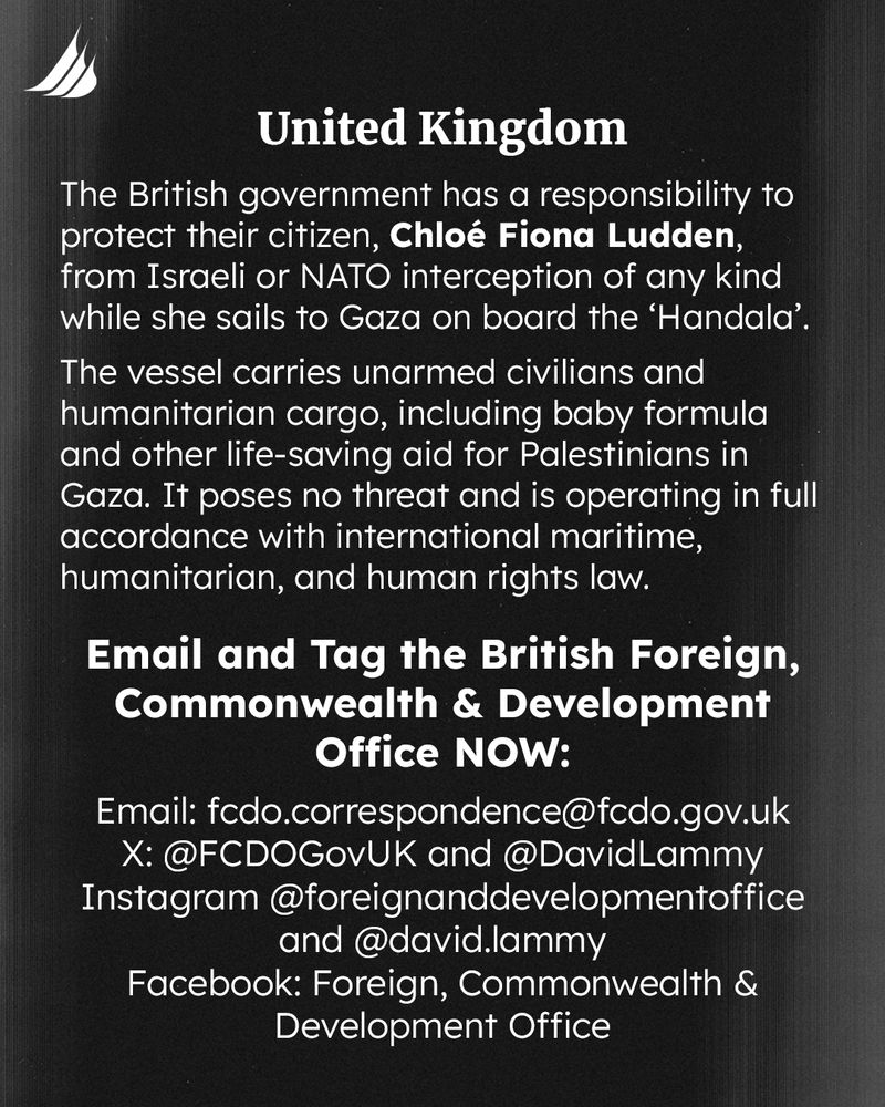 The British government has a responsibility to protect their citizen, Chloé Fiona Ludden, from Israeli or NATO interception of any kind while she sails to Gaza on board the ‘Handala’. 
The vessel carries unarmed civilians and humanitarian cargo, including baby formula and other life-saving aid for Palestinians in Gaza. It poses no threat and is operating in full accordance with international maritime, humanitarian, and human rights law. 
Email and Tag the British Foreign, Commonwealth & Development Office NOW: 
Email: fcdo.correspondence@fcdo.gov.uk
X: @FCDOGovUK and @DavidLammy
Instagram @foreignanddevelopmentoffice and @david.lammy
Facebook: Foreign, Commonwealth & Development Office