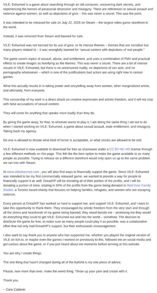 VILE: Exhumed is a game about searching through an old computer, uncovering dark secrets, and experiencing the horrors of parasocial obsession and misogyny. There are references to sexual assault and violence against women, as well as depictions of gore – this was never a secret. This was the point.

It was intended to be released for sale on July 22, 2025 on Steam – the largest video game storefront in the world.

Instead, it was removed from Steam and banned for sale.

VILE: Exhumed was not banned for its use of gore, or its intense themes – themes that are sensitive but many players related to – it was wrongfully banned for “sexual content with depictions of real people.” 

The game covers topics of assault, abuse, and entitlement, and uses a combination of FMV and practical effects to create images as horrifying as the themes. This was never a secret. There are a lot of intense visuals in VILE: Exhumed, but there is no uncensored nudity, no depictions of sex acts, and no pornography whatsoever – which is one of the justifications bad actors are using right now to censor games.

What this actually results in is taking power and storytelling away from women, other marginalized artists, and ultimately, from everyone.

This censorship of my work is a direct attack on creative expression and artistic freedom, and it will not stop with false accusations of sexual content.

They will come for anything that speaks more loudly than they do. 

By giving the game away, for free, to whoever wants to play it, I am doing the same thing I set out to do when I started working on VILE: Exhumed, a game about sexual assault, male entitlement, and misogyny. Taking back my agency. 

No one is allowed to dictate what kind of horror is acceptable, or what stories are allowed to be told.

VILE: Exhumed is now available to download for free as shareware under a CC BY-NC-ND license through a few different methods on this page. This felt like the best option to make the game available to …