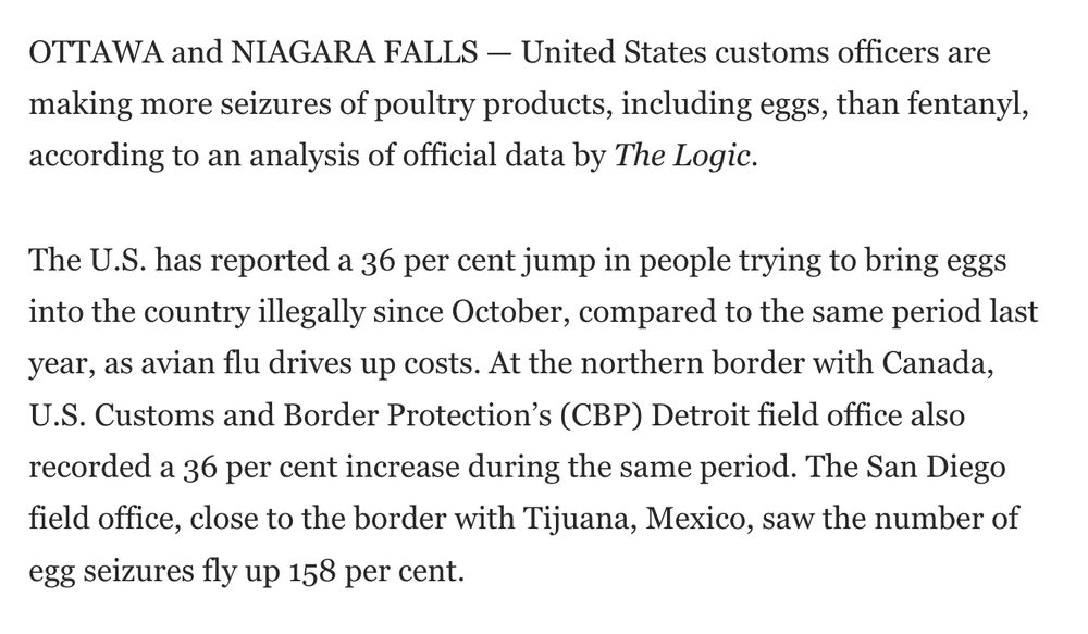 OTTAWA and NIAGARA FALLS — United States customs officers are making more seizures of poultry products, including eggs, than fentanyl, according to an analysis of official data by The Logic.

The U.S. has reported a 36 per cent jump in people trying to bring eggs into the country illegally since October, compared to the same period last year, as avian flu drives up costs. At the northern border with Canada, U.S. Customs and Border Protection’s (CBP) Detroit field office also recorded a 36 per cent increase during the same period. The San Diego field office, close to the border with Tijuana, Mexico, saw the number of egg seizures fly up 158 per cent. 