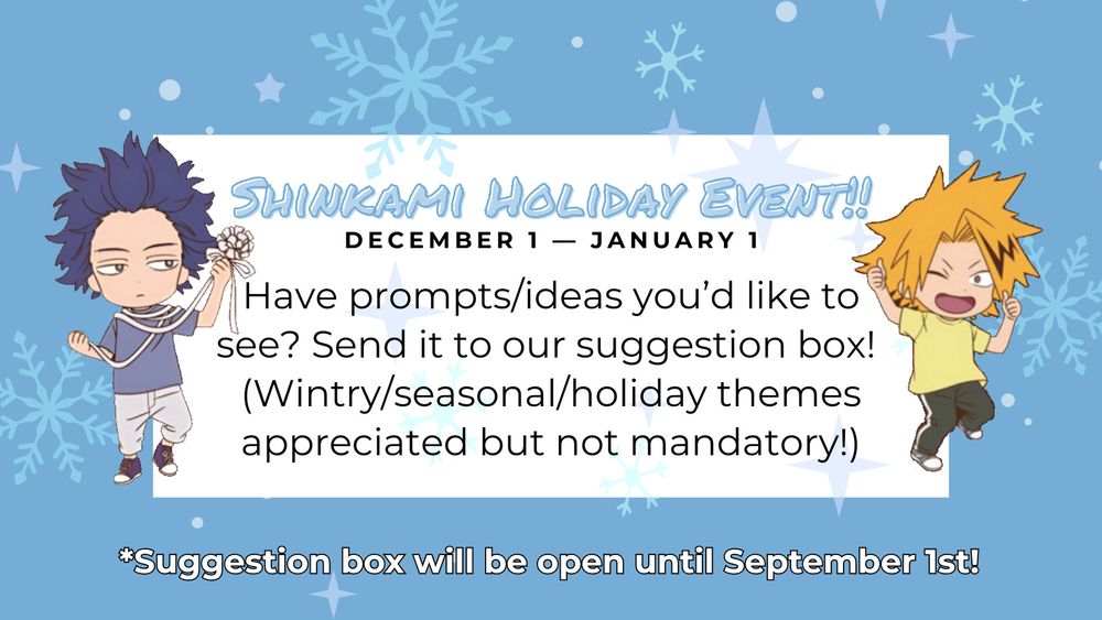 On a blue background with snowflakes, Shinsou is on the right holding a ribbon and Kaminari is on the left with both thumbs up. The text in between them reads- Shinkami holiday event! From December 1st - January 1st. 
Have prompts/ideas you'd like to see? Send it to our suggestion box! (Wintry/seasonal/holiday themes appreciated but not mandatory!)
Suggestion box will be open until September 1st!