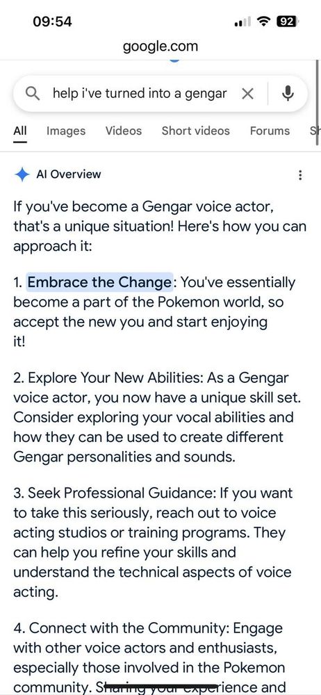 AI overview from Google:

Al Overview

If you've become a Gengar voice actor, that's a unique situation! Here's how you can approach it:

1. Embrace the Change: You've essentially

become a part of the Pokemon world, so accept the new you and start enjoying it!

2. Explore Your New Abilities: As a Gengar voice actor, you now have a unique skill set. Consider exploring your vocal abilities and how they can be used to create different Gengar personalities and sounds.

3. Seek Professional Guidance: If you want to take this seriously, reach out to voice acting studios or training programs. They can help you refine your skills and understand the technical aspects of voice acting.

4. Connect with the Community: Engage with other voice actors and enthusiasts, especially those involved in the Pokemon community. Sharing your experience and