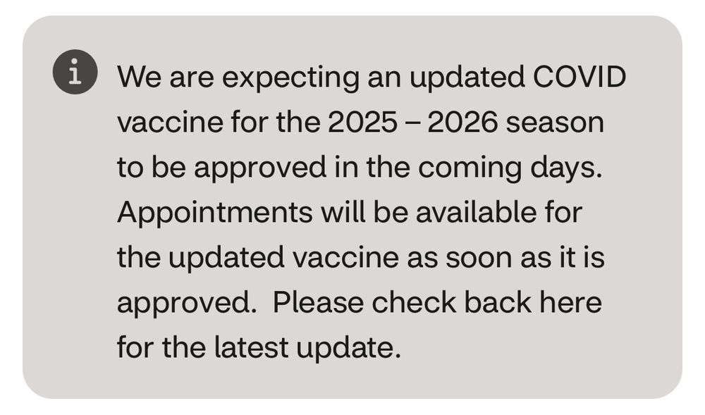 “We are expecting an updated COVID vaccine for the 2025 - 2026 season
to be approved in the coming days.
Appointments will be available for the updated vaccine as soon as it is approved. Please check back here for the latest update.”