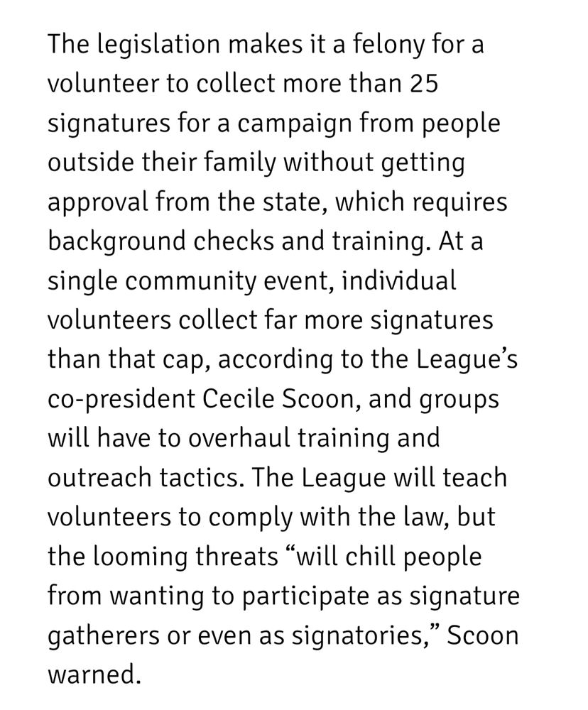 The legislation makes it a felony for a volunteer to collect more than 25 signatures for a campaign from people outside their family without getting approval from the state, which requires background checks and training. At a single community event, individual volunteers collect far more signatures than that cap, according to the League’s co-president Cecile Scoon, and groups will have to overhaul training and outreach tactics. The League will teach volunteers to comply with the law, but the looming threats “will chill people from wanting to participate as signature gatherers or even as signatories,” Scoon warned. 