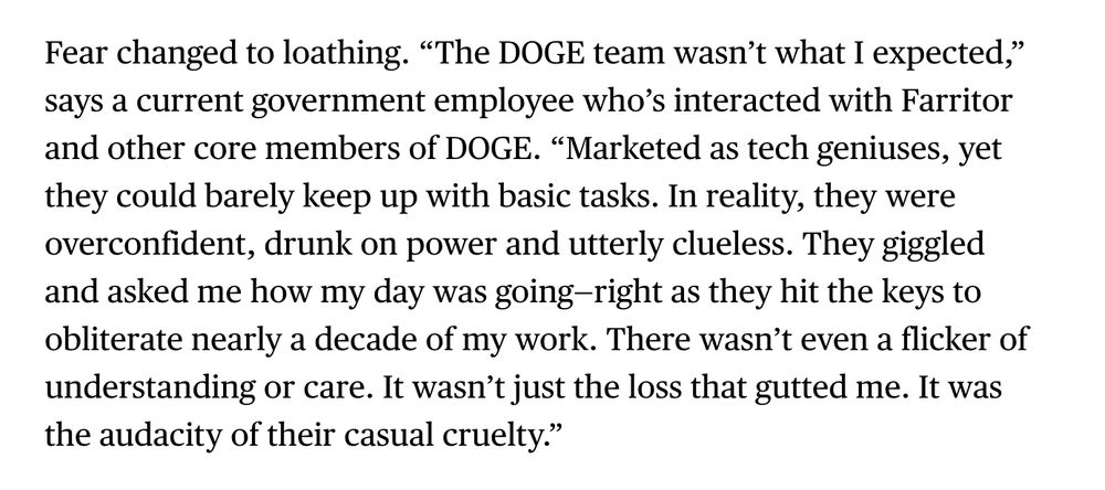 Fear changed to loathing. “The DOGE team wasn’t what I expected,” says a current government employee who’s interacted with Farritor and other core members of DOGE. “Marketed as tech geniuses, yet they could barely keep up with basic tasks. In reality, they were overconfident, drunk on power and utterly clueless. They giggled and asked me how my day was going—right as they hit the keys to obliterate nearly a decade of my work. There wasn’t even a flicker of understanding or care. It wasn’t just the loss that gutted me. It was the audacity of their casual cruelty.”