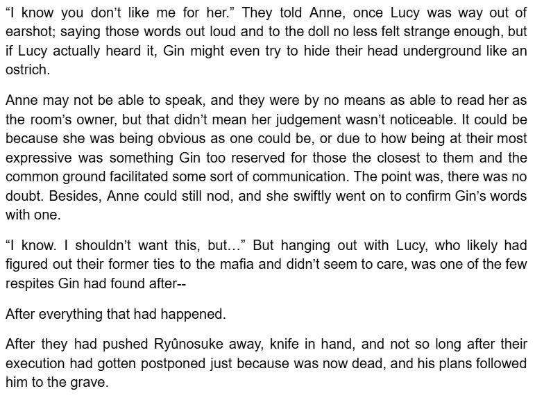  know you don’t like me for her.” They told Anne, once Lucy was way out of earshot; saying those words out loud and to the doll no less felt strange enough, but if Lucy actually heard it, Gin might even try to hide their head underground like an ostrich.

Anne may not be able to speak, and they were by no means as able to read her as the room’s owner, but that didn’t mean her judgement wasn’t noticeable. It could be because she was being obvious as one could be, or due to how being at their most expressive was something Gin too reserved for those the closest to them and the common ground facilitated some sort of communication. The point was, there was no doubt. Besides, Anne could still nod, and she swiftly went on to confirm Gin’s words with one.

“I know. I shouldn’t want this, but…” But hanging out with Lucy, who likely had figured out their former ties to the mafia and didn’t seem to care, was one of the few respites Gin had found after--

After everything that had happened.

After they had pushed Ryûnosuke away, knife in hand, and not so long after their execution had gotten postponed just because was now dead, and his plans followed him to the grave.