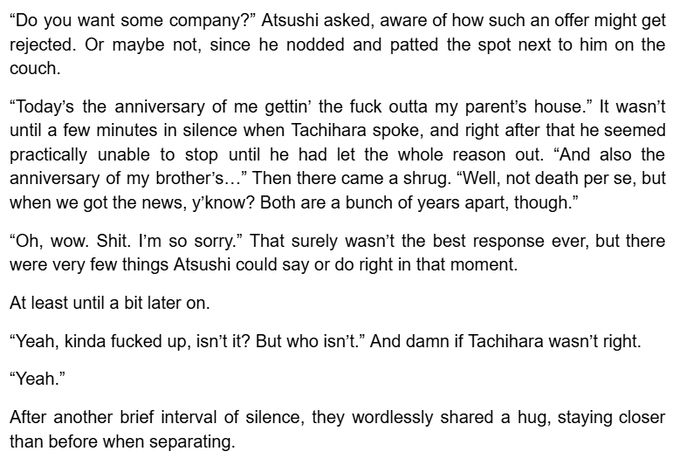 “Do you want some company?” Atsushi asked, aware of how such an offer might get rejected. Or maybe not, since he nodded and patted the spot next to him on the couch.

“Today’s the anniversary of me gettin’ the fuck outta my parent’s house.” It wasn’t until a few minutes in silence when Tachihara spoke, and right after that he seemed practically unable to stop until he had let the whole reason out. “And also the anniversary of my brother’s…” Then there came a shrug. “Well, not death per se, but when we got the news, y’know? Both are a bunch of years apart, though.”

“Oh, wow. Shit. I’m so sorry.” That surely wasn’t the best response ever, but there were very few things Atsushi could say or do right in that moment.

At least until a bit later on.

“Yeah, kinda fucked up, isn’t it? But who isn’t.” And damn if Tachihara wasn’t right.

“Yeah.”

After another brief interval of silence, they wordlessly shared a hug, staying closer than before when separating.
