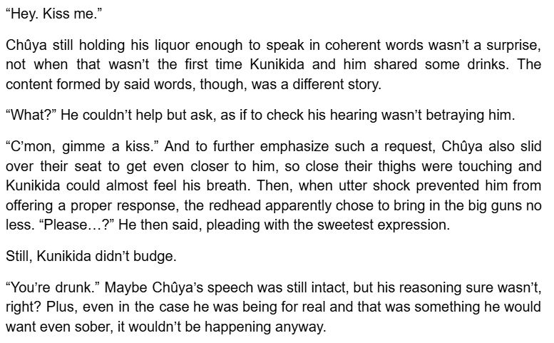 “Hey. Kiss me.”
Chûya still holding his liquor enough to speak in coherent words wasn’t a surprise, not when that wasn’t the first time Kunikida and him shared some drinks. The content formed by said words, though, was a different story.
“What?” He couldn’t help but ask, as if to check his hearing wasn’t betraying him.
“C’mon, gimme a kiss.” And to further emphasize such a request, Chûya also slid over their seat to get even closer to him, so close their thighs were touching and Kunikida could almost feel his breath. Then, when utter shock prevented him from offering a proper response, the redhead apparently chose to bring in the big guns no less. “Please…?” He then said, pleading with the sweetest expression. 
Still, Kunikida didn’t budge.
“You’re drunk.” Maybe Chûya’s speech was still intact, but his reasoning sure wasn’t, right? Plus, even in the case he was being for real and that was something he would want even sober, it wouldn’t be happening anyway. 