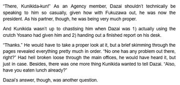 “There, Kunikida-kun!” As an Agency member, Dazai shouldn’t technically be speaking to him so casually, given how with Fukuzawa out, he was now the president. As his partner, though, he was being very much proper.
And Kunikida wasn’t up to chastising him when Dazai was 1) actually using the crutch Yosano had given him and 2) handing out a finished report on his desk.
“Thanks.” He would have to take a proper look at it, but a brief skimming through the pages revealed everything pretty much in order. “No one has any problem out there, right?” Had hell broken loose through the main offices, he would have heard it, but just in case. Besides, there was one more thing Kunikida wanted to tell Dazai. “Also, have you eaten lunch already?”
Dazai’s answer, though, was another question.