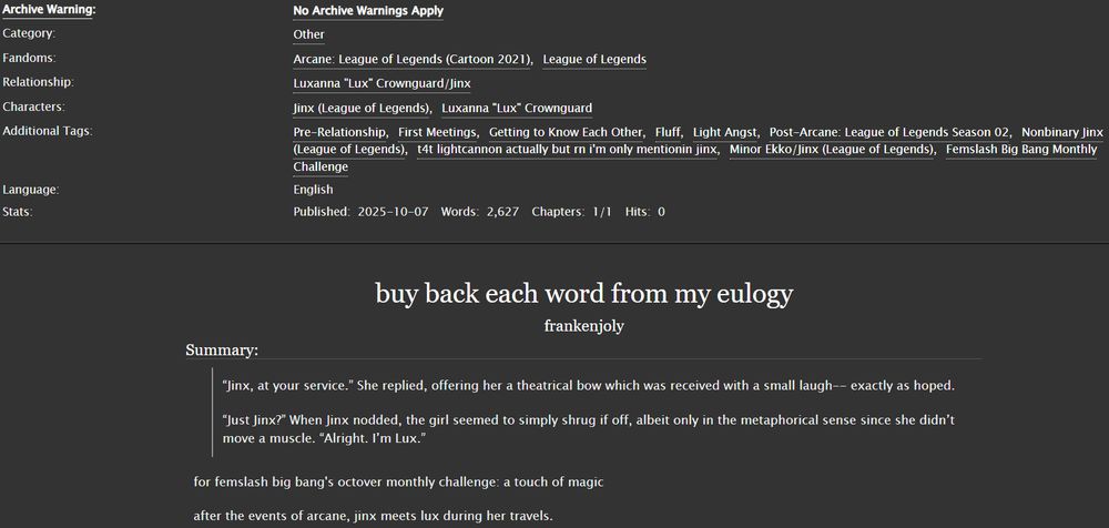 buy back each word from my eulogy
frankenjoly
Summary:
“Jinx, at your service.” She replied, offering her a theatrical bow which was received with a small laugh-- exactly as hoped.

“Just Jinx?” When Jinx nodded, the girl seemed to simply shrug if off, albeit only in the metaphorical sense since she didn’t move a muscle. “Alright. I’m Lux.”

for femslash big bang's octover monthly challenge: a touch of magic

after the events of arcane, jinx meets lux during her travels.