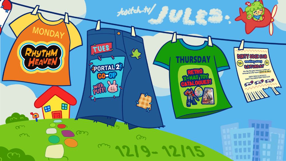 a laundry line with clothes on it representing the days jules will be streaming. the orange shirt says "MONDAY - RHYTHM HEAVEN", the blue jean skirt says "TUESDAY - PORTAL 2 CO-OP WITH PUFF!" and the green shirt says "THURSDAY - RETRO X-MAS TOY CATALOGUES!" clouds in the sky spell out "twitch.tv/jules" and in the grass it says "12/9 - 12/15"
