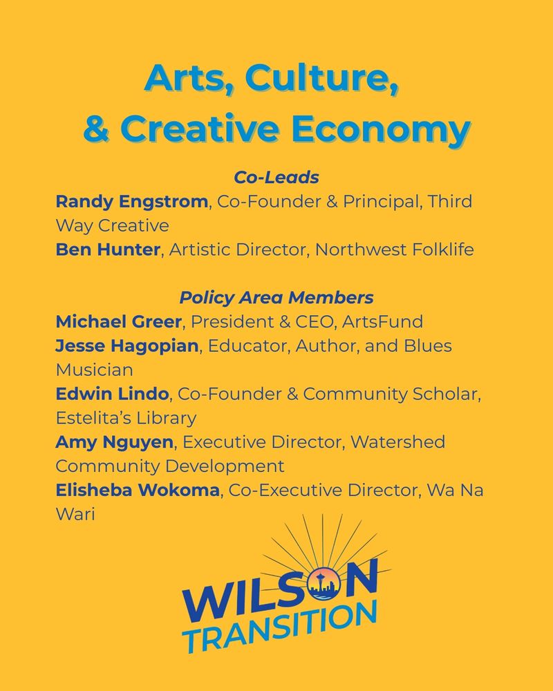 A graphic with the heading arts, culture and creative economy. co-leads listed are Randy Engstrom, Co-Founder and principal, third Way creative; Ben Hunter, artistic director, Northwest folklife. policy area members listed are Michael Greer, president and CEO, arts fund; Jesse hagopian, educator, author, and blues musician; Edwin Lindo, co-founder and community scholar, Eselita's library; Amy Nguyen, executive director, watershed community development; Elishe a Wokoma, Co-Executive director, Wa Na Wari