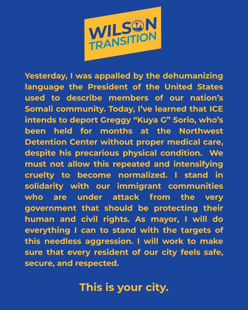 A blue graphic with the Wilson transition team logo at the top with a block of text that says: yesterday, I was appalled by the dehumanizing language of the president of the United States used to describe members of our nation's Somali community. today, I've learned that ice intends to deport Greggy "Kuta G"Sorio, who's been held for months at the Northwest detention center without proper medical Care, despite his precarious physical condition. we must not allow this repeated and intensifying cruelty to become normalized. I stand in solidarity with our immigrant communities who are under attack from the very government that should be protecting their human and civil rights. as mayor, I will do everything I can to stand with the targets of this needless aggression. I will work to make sure that every resident of our city feels safe, secure, and respected. this is your city